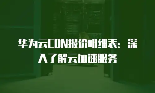 华为云CDN报价明细表：深入了解云加速服务