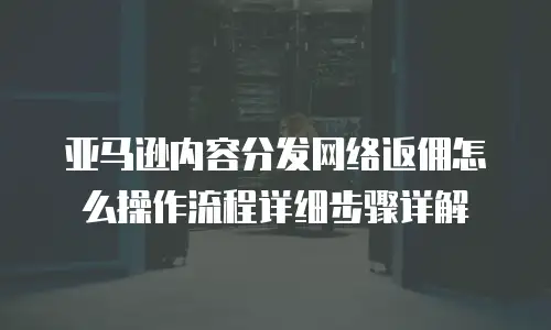 亚马逊内容分发网络返佣怎么操作流程详细步骤详解