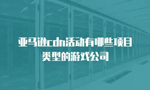 亚马逊cdn活动有哪些项目类型的游戏公司