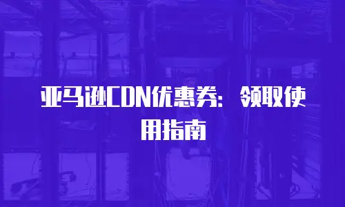 亚马逊CDN优惠券：领取使用指南