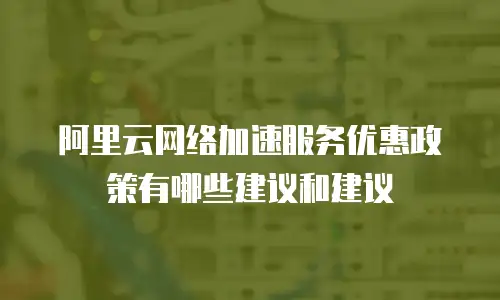 阿里云网络加速服务优惠政策有哪些建议和建议