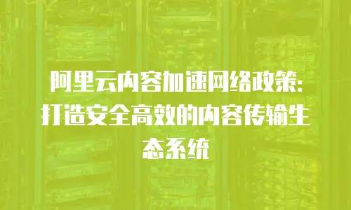 阿里云内容加速网络政策：打造安全高效的内容传输生态系统