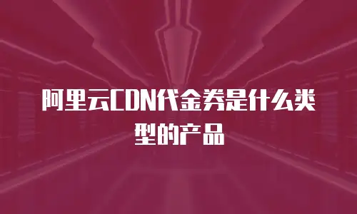阿里云CDN代金券是什么类型的产品