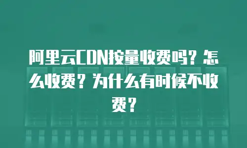 阿里云CDN按量收费吗？怎么收费？为什么有时候不收费？