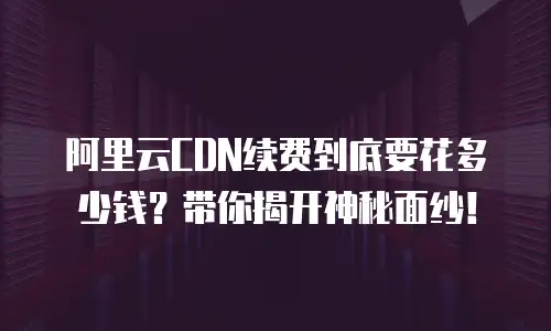 阿里云CDN续费到底要花多少钱？带你揭开神秘面纱！