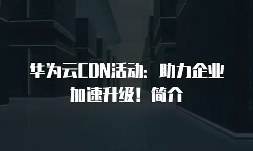 华为云CDN活动：助力企业加速升级！简介