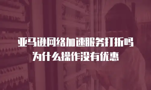 亚马逊网络加速服务打折吗为什么操作没有优惠