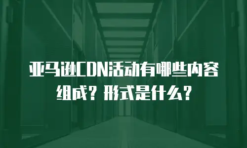 亚马逊CDN活动有哪些内容组成？形式是什么？