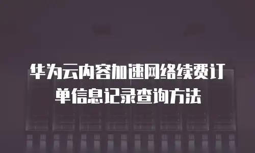 华为云内容加速网络续费订单信息记录查询方法