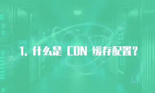 1. 什么是 CDN 缓存配置？