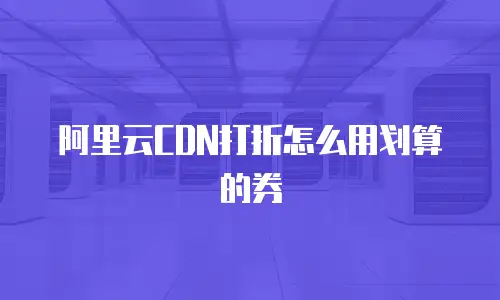 阿里云CDN打折怎么用划算的券