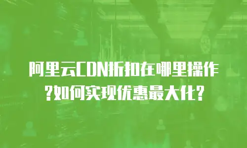 阿里云CDN折扣在哪里操作?如何实现优惠最大化?