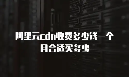 阿里云cdn收费多少钱一个月合适买多少