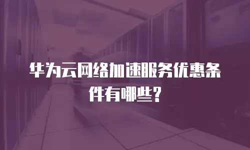 华为云网络加速服务优惠条件有哪些?