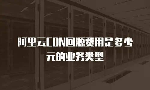 阿里云CDN回源费用是多少元的业务类型