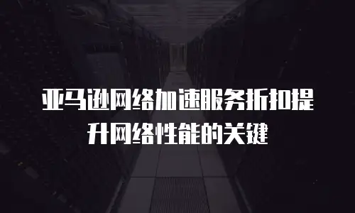 亚马逊网络加速服务折扣提升网络性能的关键