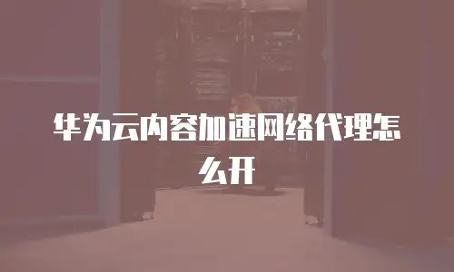 华为云内容加速网络代理怎么开