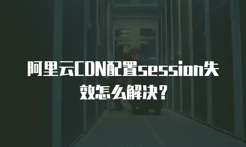 阿里云CDN配置session失效怎么解决？