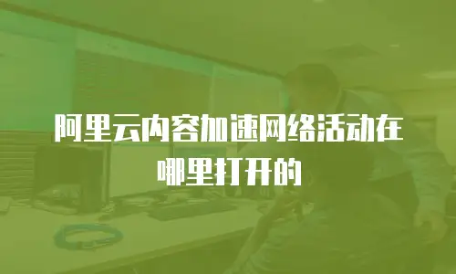 阿里云内容加速网络活动在哪里打开的