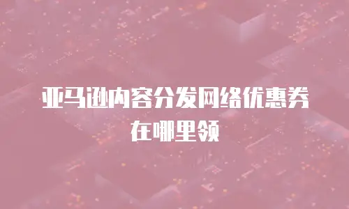 亚马逊内容分发网络优惠券在哪里领