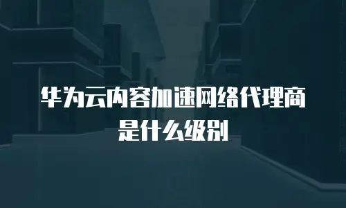 华为云内容加速网络代理商是什么级别