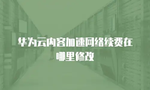 华为云内容加速网络续费在哪里修改