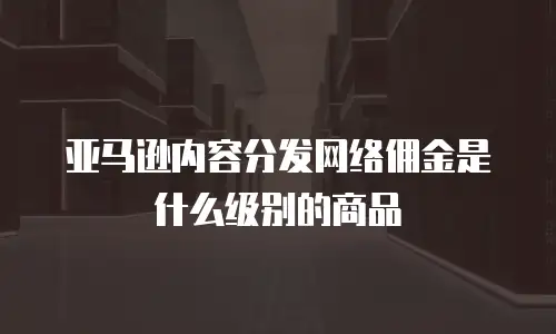 亚马逊内容分发网络佣金是什么级别的商品
