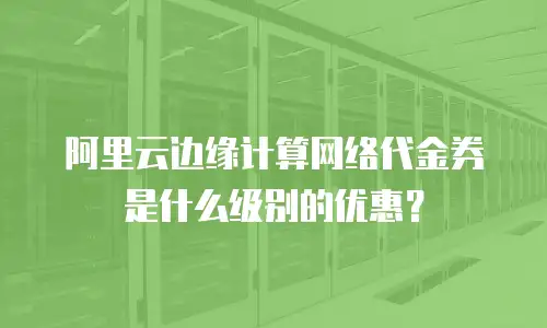 阿里云边缘计算网络代金券是什么级别的优惠？