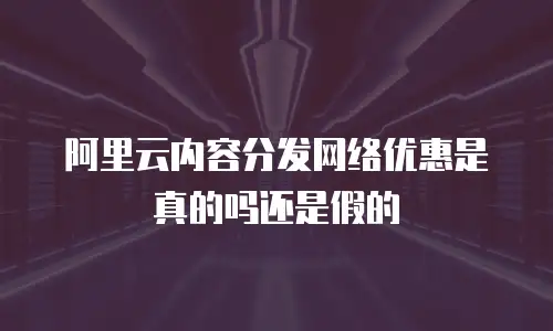 阿里云内容分发网络优惠是真的吗还是假的