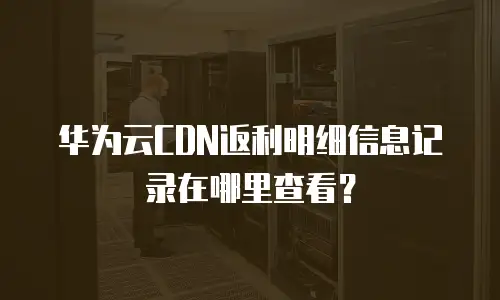 华为云CDN返利明细信息记录在哪里查看？