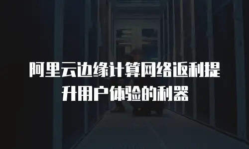 阿里云边缘计算网络返利提升用户体验的利器