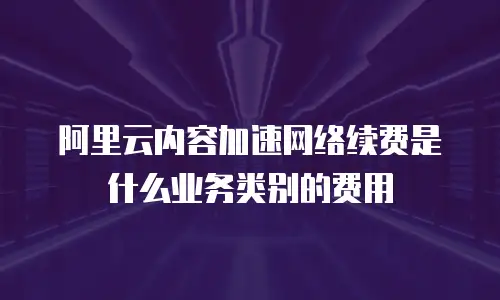 阿里云内容加速网络续费是什么业务类别的费用