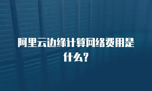 阿里云边缘计算网络费用是什么？