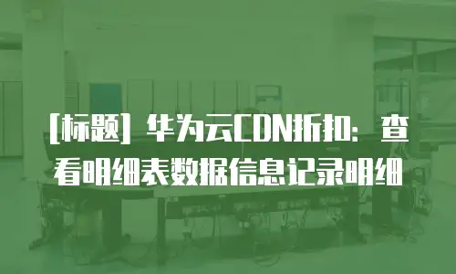 [标题] 华为云CDN折扣：查看明细表数据信息记录明细