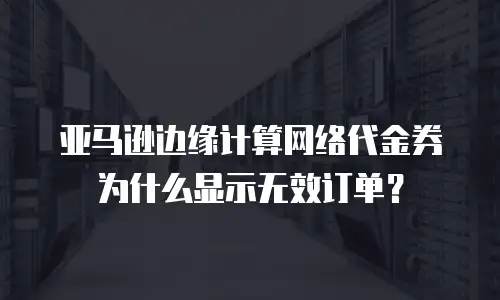 亚马逊边缘计算网络代金券为什么显示无效订单？