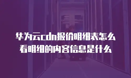 华为云cdn报价明细表怎么看明细的内容信息是什么