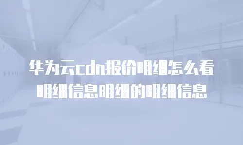 华为云cdn报价明细怎么看明细信息明细的明细信息
