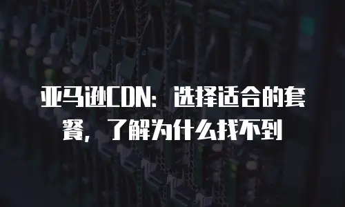 亚马逊CDN：选择适合的套餐，了解为什么找不到