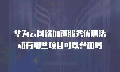 华为云网络加速服务优惠活动有哪些项目可以参加吗