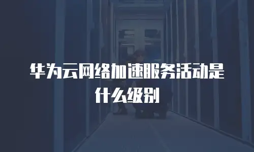 华为云网络加速服务活动是什么级别