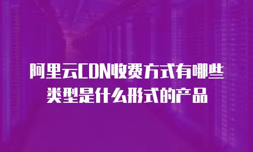 阿里云CDN收费方式有哪些类型是什么形式的产品
