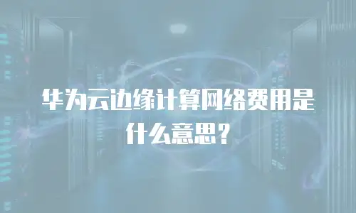 华为云边缘计算网络费用是什么意思？