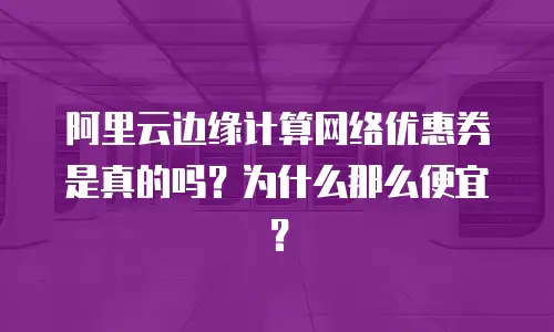 阿里云边缘计算网络优惠券是真的吗？为什么那么便宜？