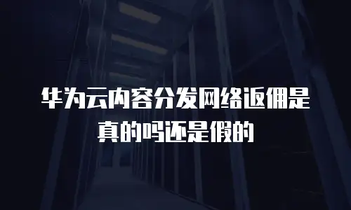 华为云内容分发网络返佣是真的吗还是假的