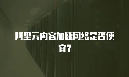  阿里云内容加速网络是否便宜?