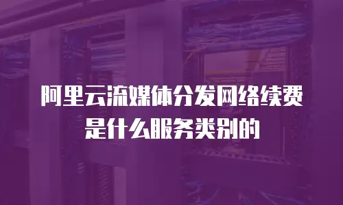 阿里云流媒体分发网络续费是什么服务类别的