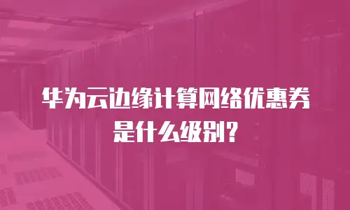 华为云边缘计算网络优惠券是什么级别？