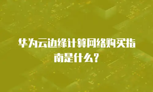 华为云边缘计算网络购买指南是什么？