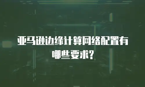 亚马逊边缘计算网络配置有哪些要求?