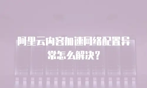 阿里云内容加速网络配置异常怎么解决？